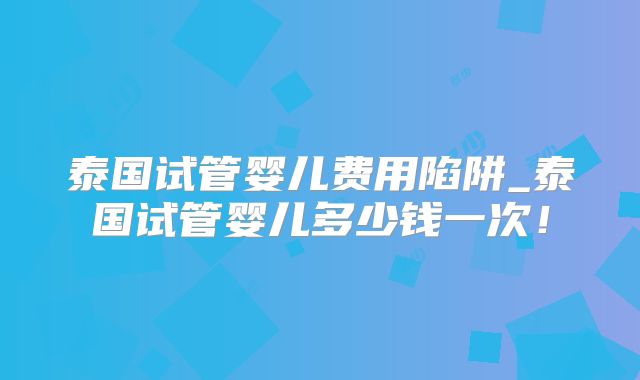 泰国试管婴儿费用陷阱_泰国试管婴儿多少钱一次！