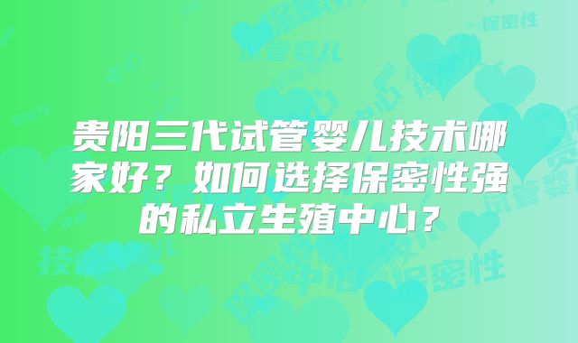 贵阳三代试管婴儿技术哪家好？如何选择保密性强的私立生殖中心？