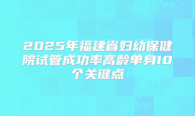 2025年福建省妇幼保健院试管成功率高龄单身10个关键点