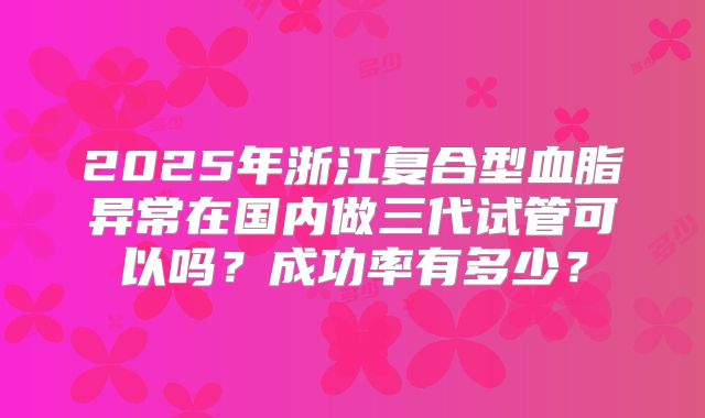 2025年浙江复合型血脂异常在国内做三代试管可以吗？成功率有多少？