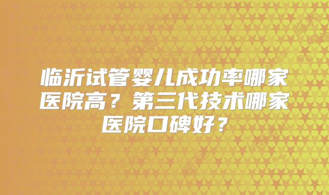 临沂试管婴儿成功率哪家医院高?第三代技术哪家医院口碑好?
