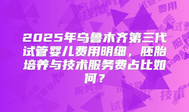 2025年乌鲁木齐第三代试管婴儿费用明细,胚胎培养与技术服务费占比如何?