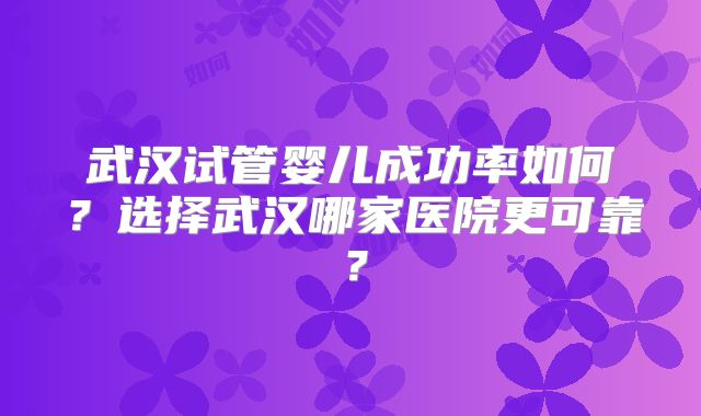 武汉试管婴儿成功率如何?选择武汉哪家医院更可靠?