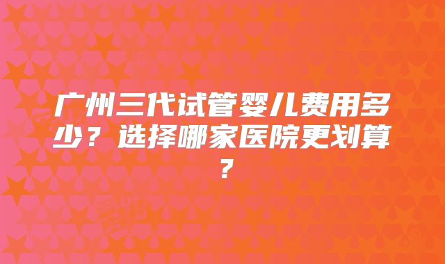 广州三代试管婴儿费用多少?选择哪家医院更划算?