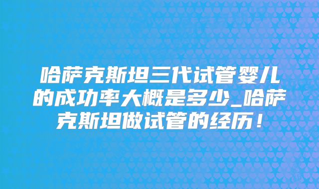 哈萨克斯坦三代试管婴儿的成功率大概是多少_哈萨克斯坦做试管的经历!