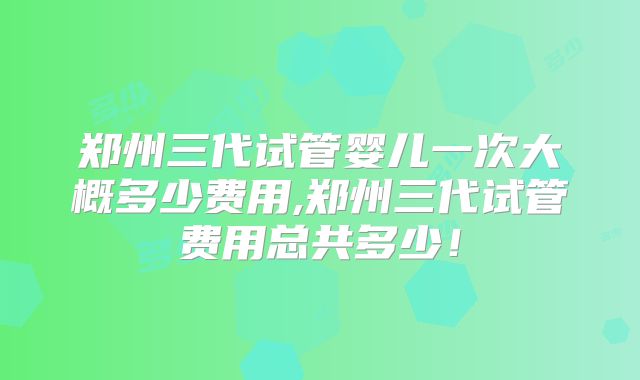 郑州三代试管婴儿一次大概多少费用,郑州三代试管费用总共多少!