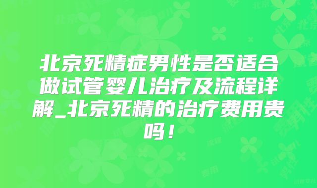 北京死精症男性是否适合做试管婴儿治疗及流程详解_北京死精的治疗费用贵吗！