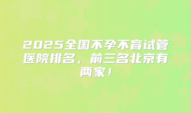 2025全国不孕不育试管医院排名,前三名北京有两家!