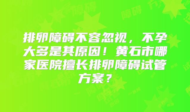 排卵障碍不容忽视，不孕大多是其原因！黄石市哪家医院擅长排卵障碍试管方案？