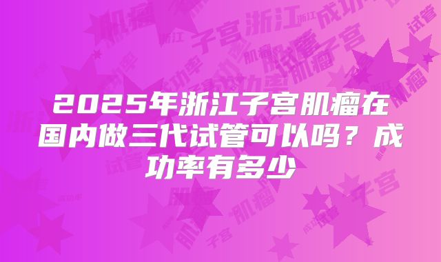 2025年浙江子宫肌瘤在国内做三代试管可以吗?成功率有多少