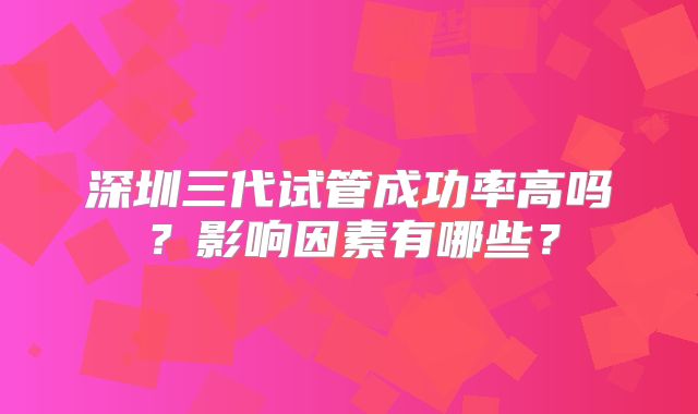 深圳三代试管成功率高吗？影响因素有哪些？