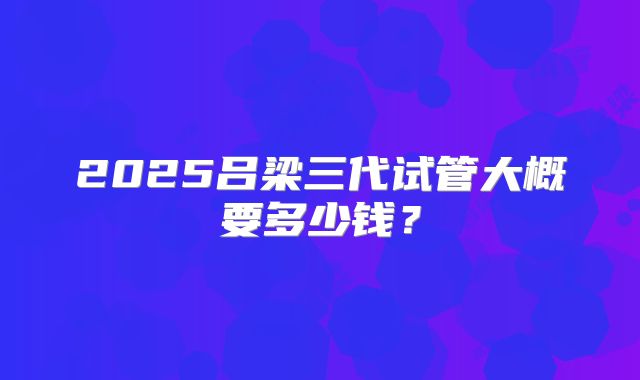 2025吕梁三代试管大概要多少钱？