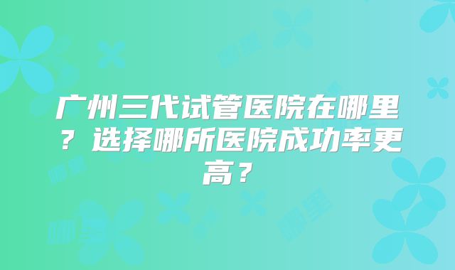 广州三代试管医院在哪里?选择哪所医院成功率更高?