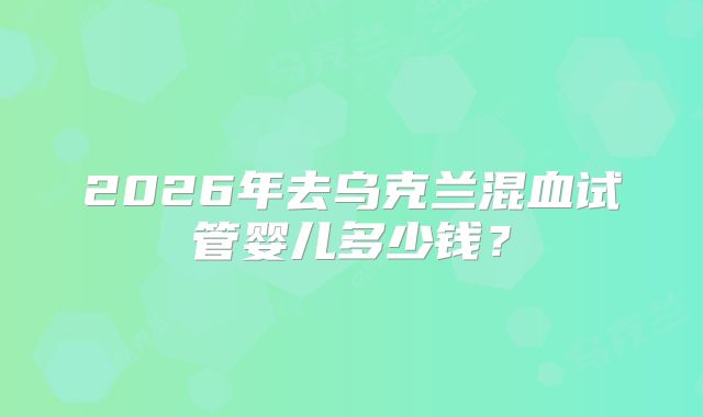 2026年去乌克兰混血试管婴儿多少钱?