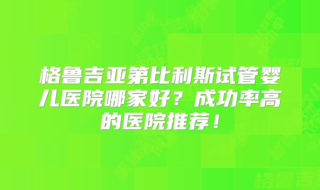 格鲁吉亚第比利斯试管婴儿医院哪家好?成功率高的医院推荐!