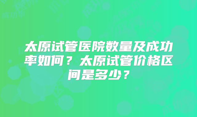 太原试管医院数量及成功率如何?太原试管价格区间是多少?