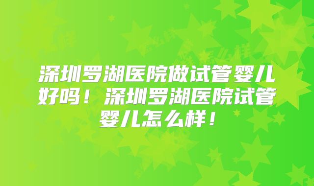 深圳罗湖医院做试管婴儿好吗!深圳罗湖医院试管婴儿怎么样!