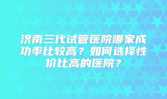 济南三代试管医院哪家成功率比较高？如何选择性价比高的医院？