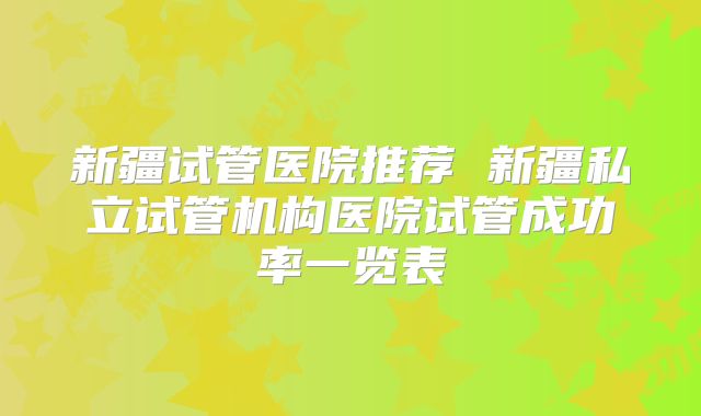 新疆试管医院推荐 新疆私立试管机构医院试管成功率一览表