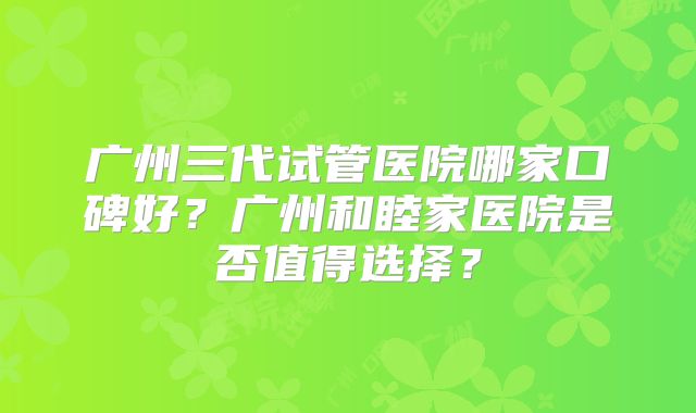 广州三代试管医院哪家口碑好？广州和睦家医院是否值得选择？