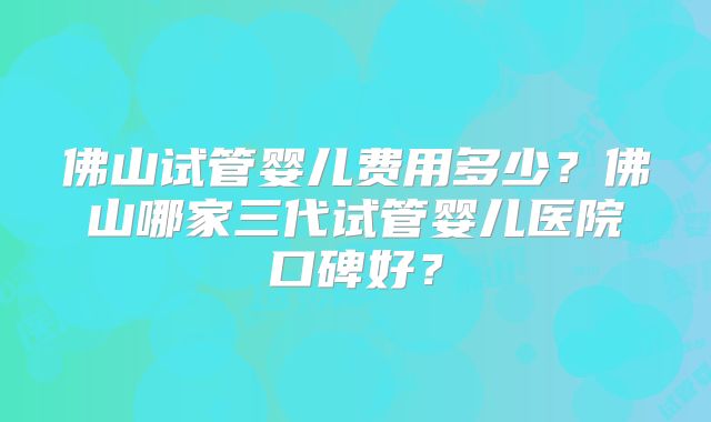 佛山试管婴儿费用多少？佛山哪家三代试管婴儿医院口碑好？