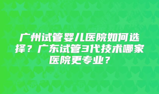广州试管婴儿医院如何选择?广东试管3代技术哪家医院更专业?