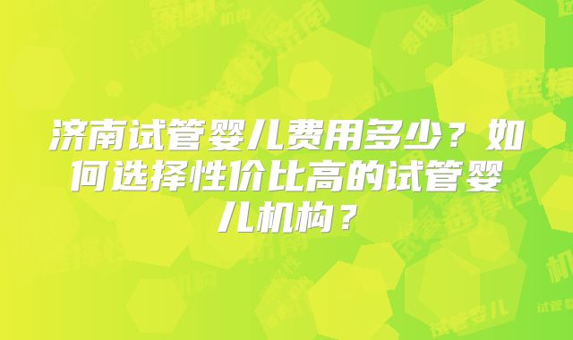 济南试管婴儿费用多少？如何选择性价比高的试管婴儿机构？