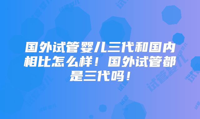 国外试管婴儿三代和国内相比怎么样！国外试管都是三代吗！