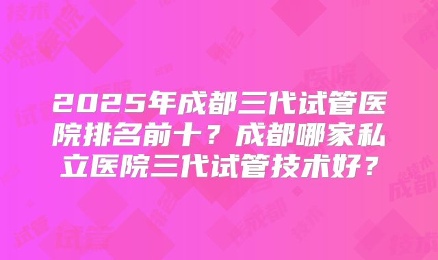 2025年成都三代试管医院排名前十？成都哪家私立医院三代试管技术好？