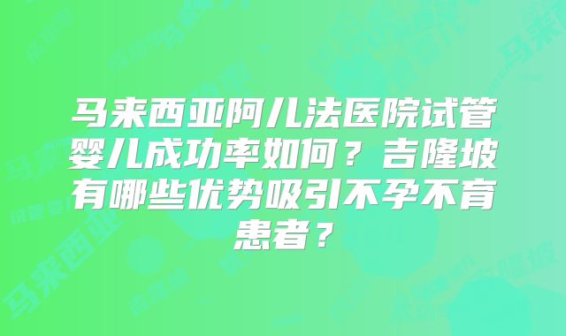 马来西亚阿儿法医院试管婴儿成功率如何?吉隆坡有哪些优势吸引不孕不育患者?
