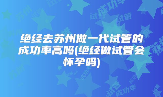 绝经去苏州做一代试管的成功率高吗(绝经做试管会怀孕吗)