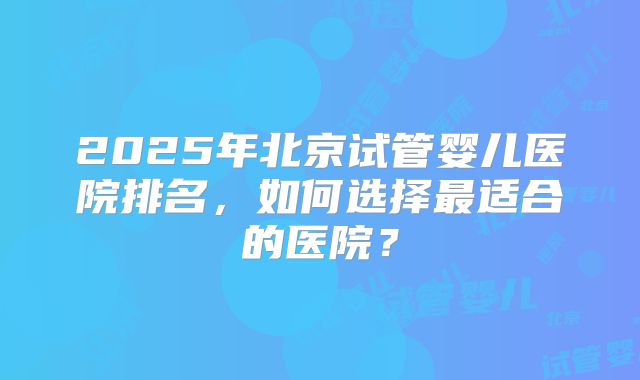 2025年北京试管婴儿医院排名，如何选择最适合的医院？