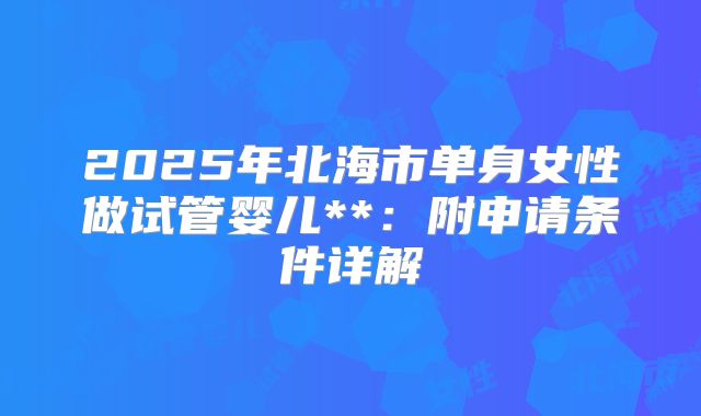 2025年北海市单身女性做试管婴儿**：附申请条件详解