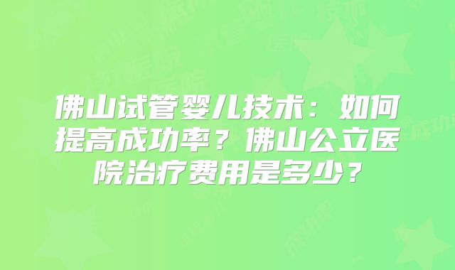 佛山试管婴儿技术:如何提高成功率?佛山公立医院治疗费用是多少?