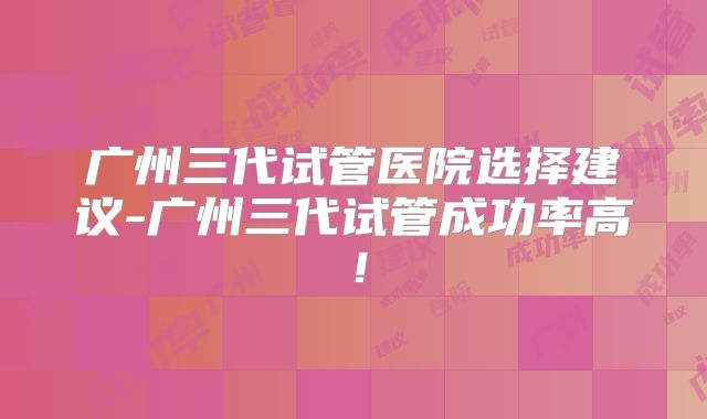 广州三代试管医院选择建议-广州三代试管成功率高!