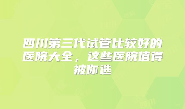 四川第三代试管比较好的医院大全,这些医院值得被你选