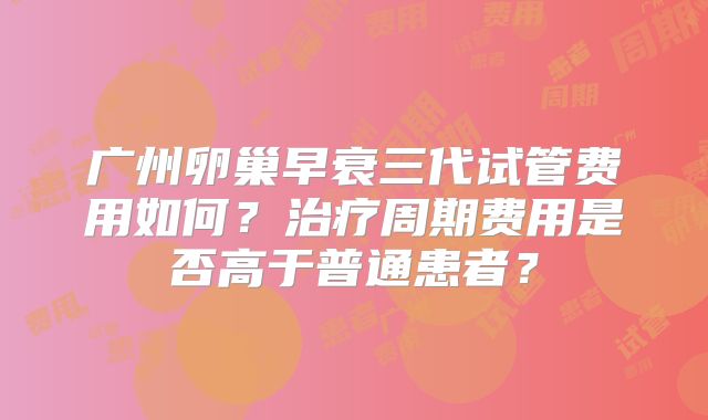 广州卵巢早衰三代试管费用如何？治疗周期费用是否高于普通患者？