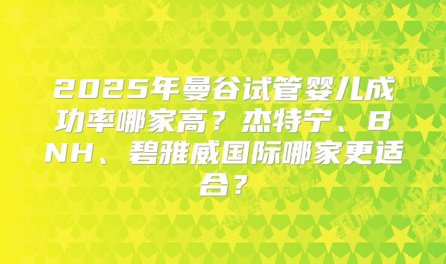 2025年曼谷试管婴儿成功率哪家高?杰特宁、BNH、碧雅威国际哪家更适合?
