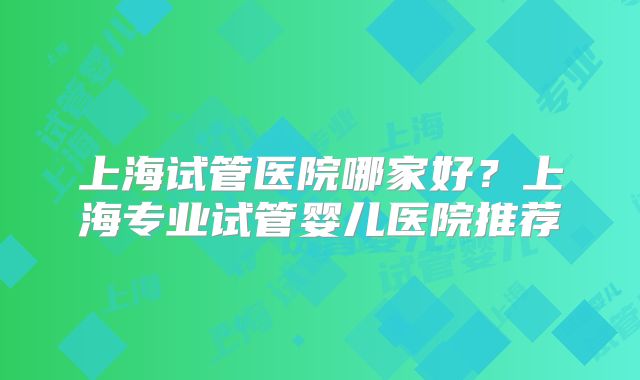 上海试管医院哪家好?上海专业试管婴儿医院推荐