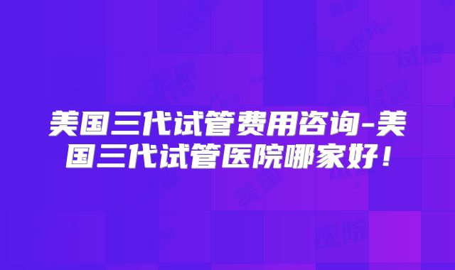 美国三代试管费用咨询-美国三代试管医院哪家好!