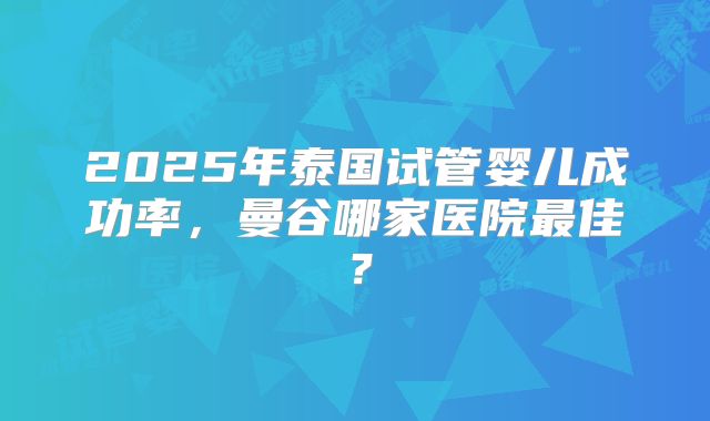 2025年泰国试管婴儿成功率,曼谷哪家医院最佳?