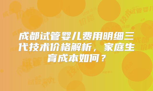 成都试管婴儿费用明细三代技术价格解析,家庭生育成本如何?