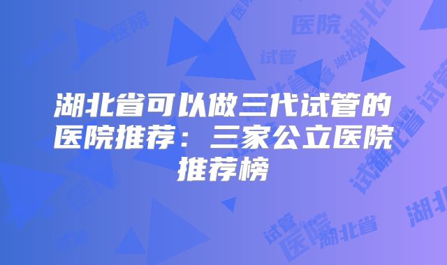 湖北省可以做三代试管的医院推荐：三家公立医院推荐榜