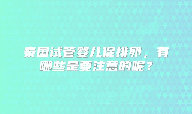 泰国试管婴儿促排卵，有哪些是要注意的呢？