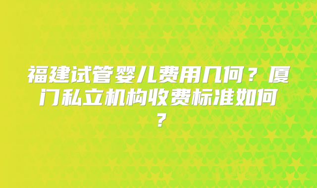 福建试管婴儿费用几何?厦门私立机构收费标准如何?