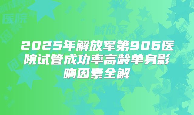 2025年解放军第906医院试管成功率高龄单身影响因素全解