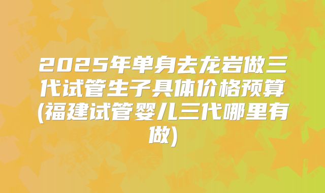 2025年单身去龙岩做三代试管生子具体价格预算(福建试管婴儿三代哪里有做)
