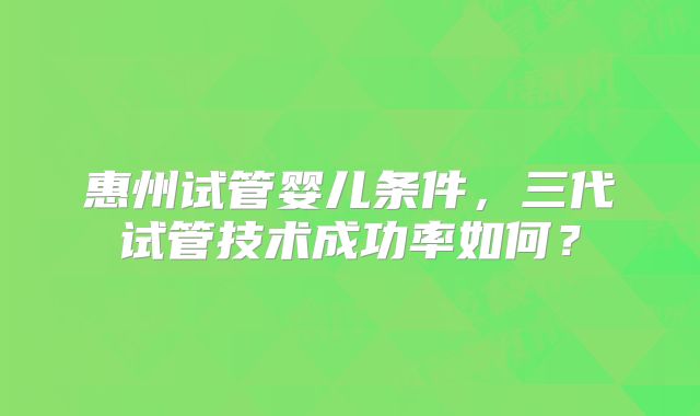 惠州试管婴儿条件,三代试管技术成功率如何?