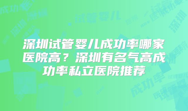 深圳试管婴儿成功率哪家医院高?深圳有名气高成功率私立医院推荐