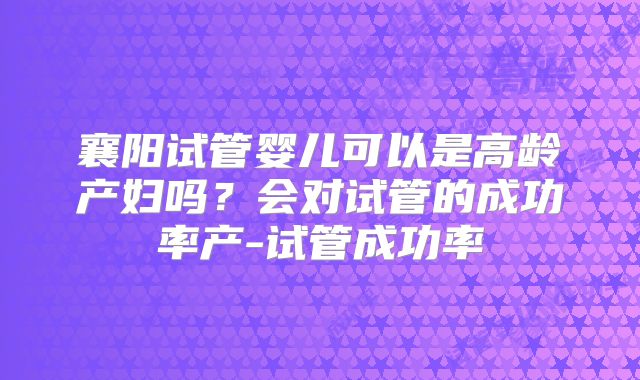 襄阳试管婴儿可以是高龄产妇吗?会对试管的成功率产-试管成功率